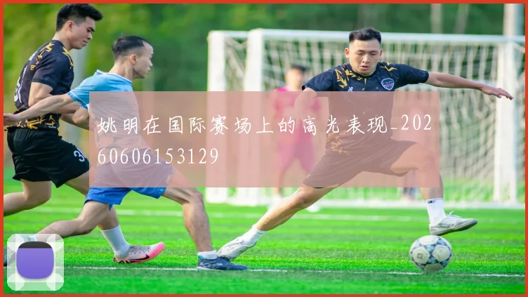 姚明在国际赛场上的高光表现_20260606153129