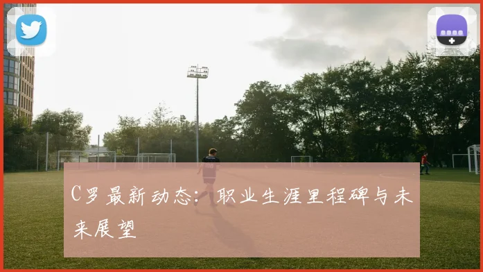 C罗最新动态:职业生涯里程碑与未来展望