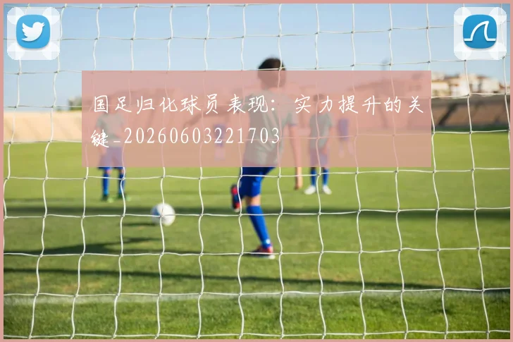 国足归化球员表现：实力提升的关键_20260603221703