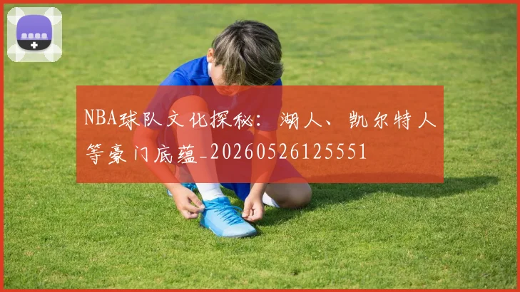 NBA球队文化探秘：湖人、凯尔特人等豪门底蕴_20260526125551