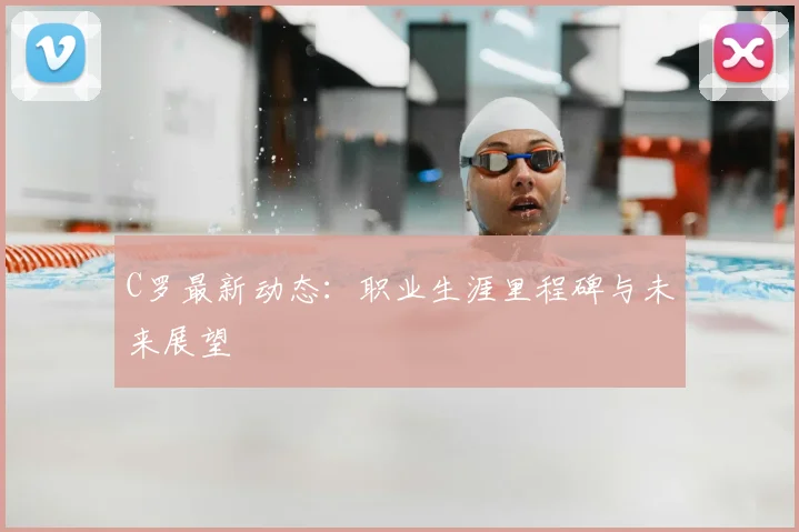 C罗最新动态：职业生涯里程碑与未来展望