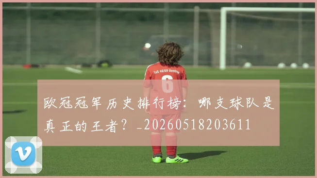 欧冠冠军历史排行榜：哪支球队是真正的王者？_20260518203611