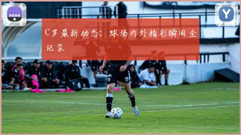 C罗最新动态：球场内外精彩瞬间全记录