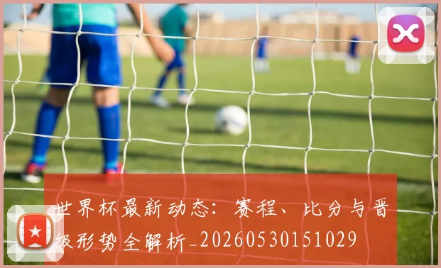 世界杯最新动态：赛程、比分与晋级形势全解析_20260530151029