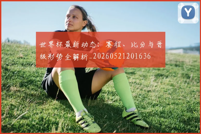 世界杯最新动态：赛程、比分与晋级形势全解析_20260521201636