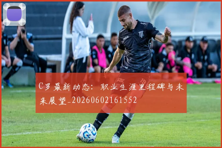 C罗最新动态：职业生涯里程碑与未来展望_20260602161552