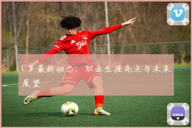 C罗最新动态:职业生涯亮点与未来展望